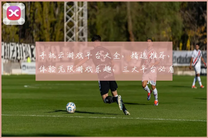 手机云游戏平台大全，精选推荐，体验无限游戏乐趣，三大平台必看，玩转云游戏新时代