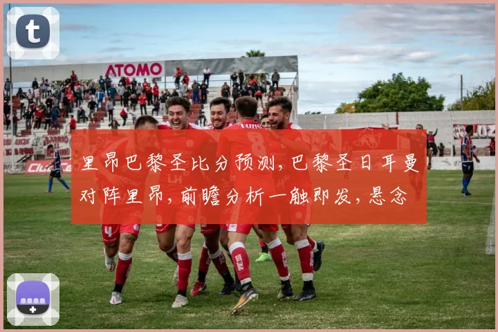 里昂巴黎圣比分预测,巴黎圣日耳曼对阵里昂,前瞻分析一触即发,悬念重重