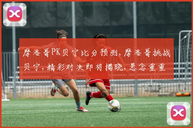 摩洛哥PK贝宁比分预测,摩洛哥挑战贝宁,精彩对决即将揭晓,悬念重重