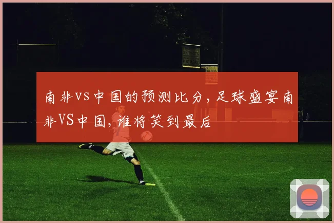 南非vs中国的预测比分,足球盛宴南非VS中国,谁将笑到最后
